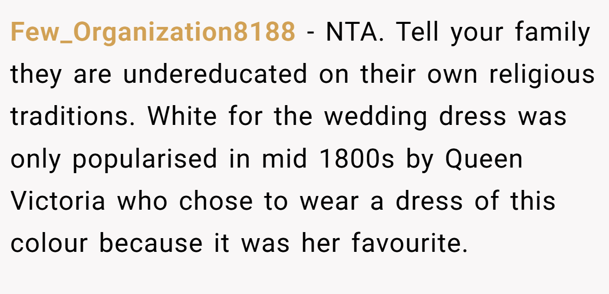 Few_Organization8188 − NTA. Tell your family they are undereducated on their own religious traditions. White for the wedding dress was only popularised in mid 1800s by Queen Victoria who chose to wear a dress of this colour because it was her favourite.
