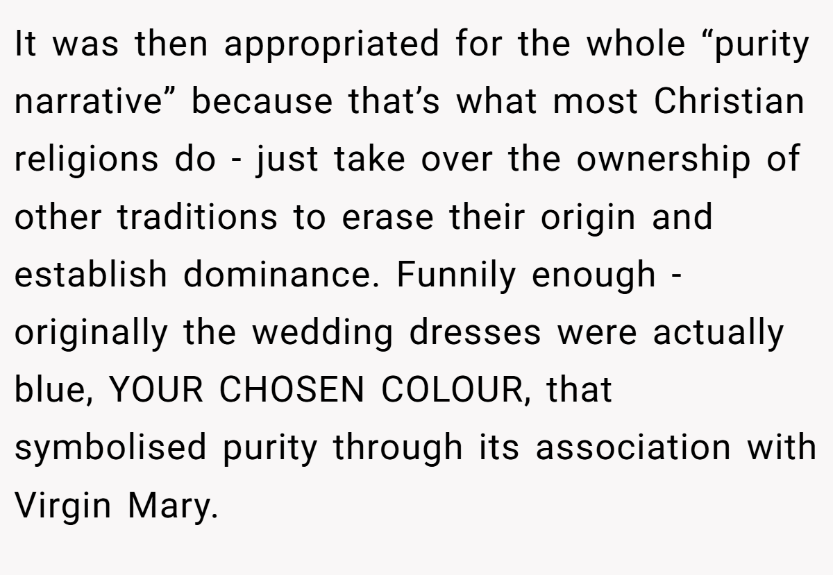 It was then appropriated for the whole “purity narrative” because that’s what most Christian religions do - just take over the ownership of other traditions to erase their origin and establish dominance. Funnily enough - originally the wedding dresses were actually blue, YOUR CHOSEN COLOUR, that symbolised purity through its association with Virgin Mary.
