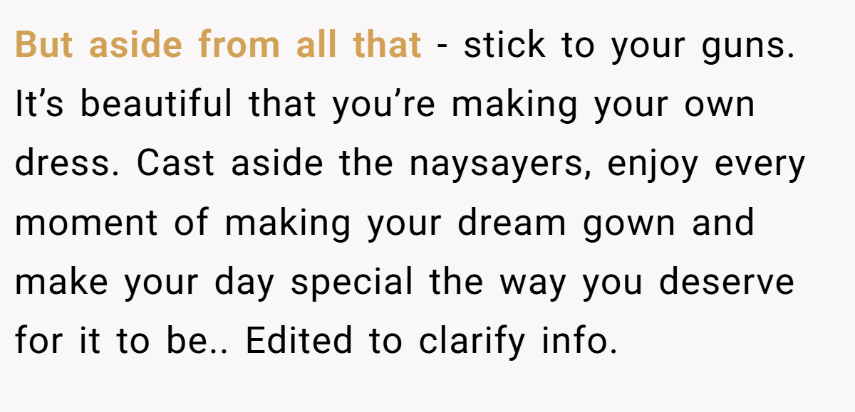 But aside from all that - stick to your guns. It’s beautiful that you’re making your own dress. Cast aside the naysayers, enjoy every moment of making your dream gown and make your day special the way you deserve for it to be.. Edited to clarify info.