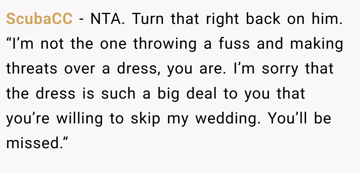 ScubaCC − NTA. Turn that right back on him. “I’m not the one throwing a fuss and making threats over a dress, you are. I’m sorry that the dress is such a big deal to you that you’re willing to skip my wedding. You’ll be missed.”