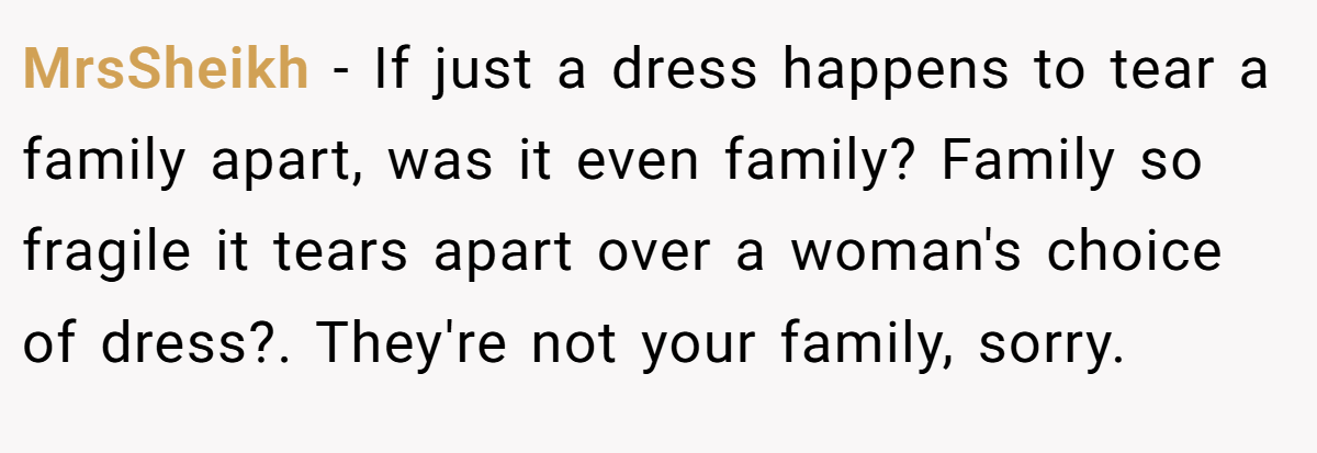 MrsSheikh − If just a dress happens to tear a family apart, was it even family? Family so fragile it tears apart over a woman's choice of dress?. They're not your family, sorry.