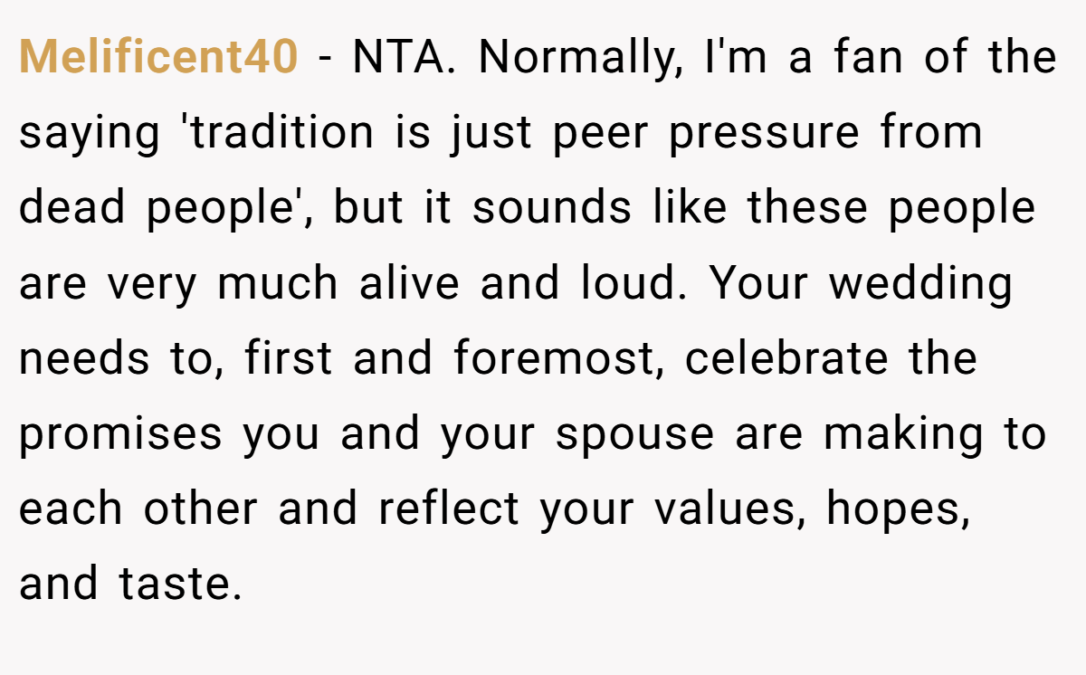 Melificent40 − NTA. Normally, I'm a fan of the saying 'tradition is just peer pressure from dead people', but it sounds like these people are very much alive and loud. Your wedding needs to, first and foremost, celebrate the promises you and your spouse are making to each other and reflect your values, hopes, and taste.