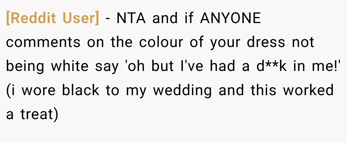 [Reddit User] − NTA and if ANYONE comments on the colour of your dress not being white say 'oh but I've had a d**k in me!' (i wore black to my wedding and this worked a treat)