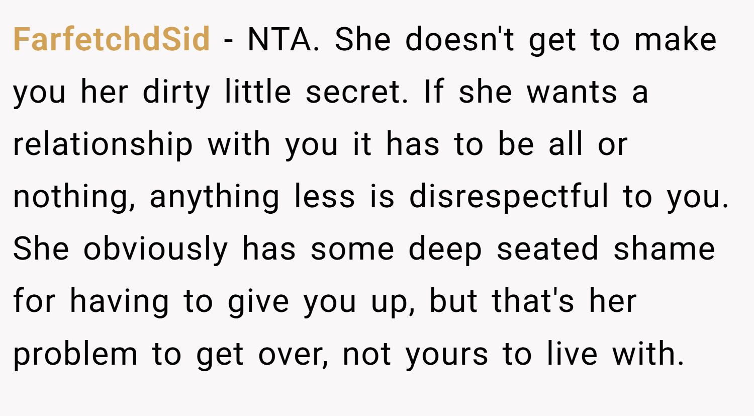 FarfetchdSid − NTA. She doesn't get to make you her dirty little secret. If she wants a relationship with you it has to be all or nothing, anything less is disrespectful to you. She obviously has some deep seated shame for having to give you up, but that's her problem to get over, not yours to live with.