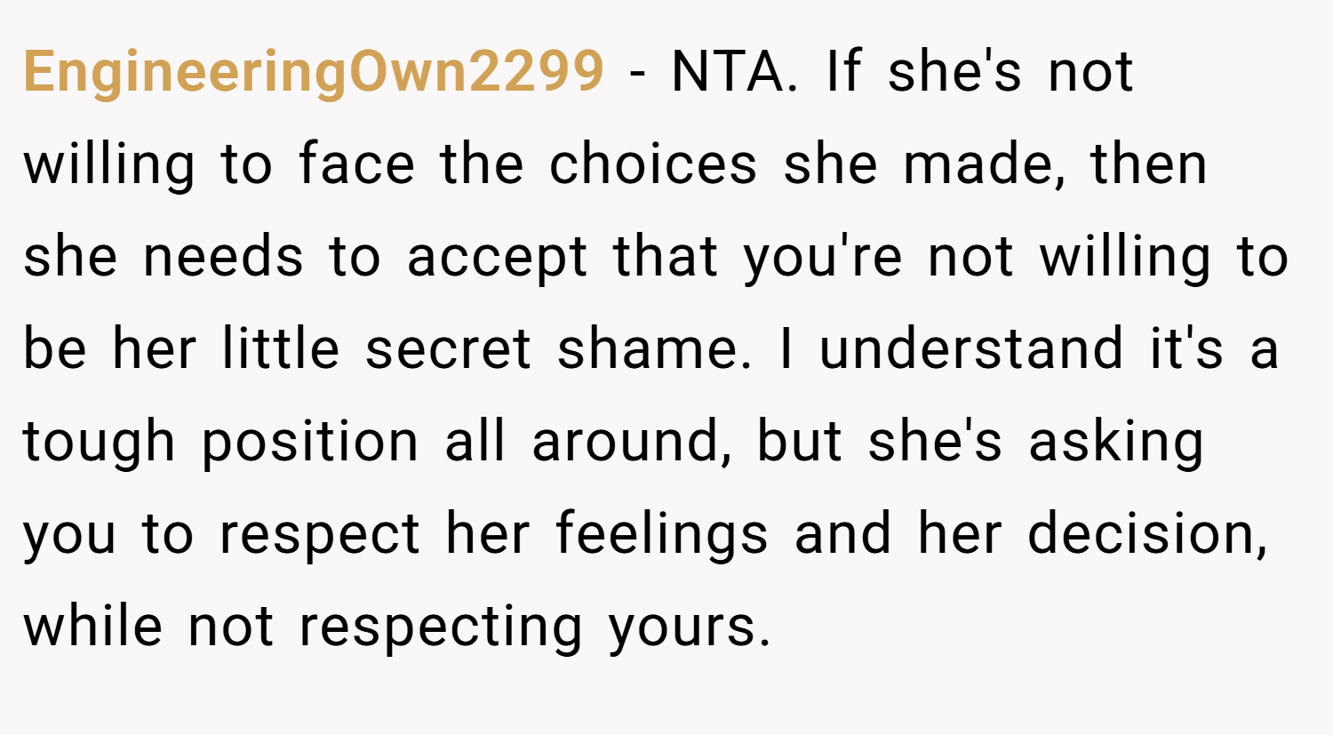 EngineeringOwn2299 − NTA. If she's not willing to face the choices she made, then she needs to accept that you're not willing to be her little secret shame. I understand it's a tough position all around, but she's asking you to respect her feelings and her decision, while not respecting yours.