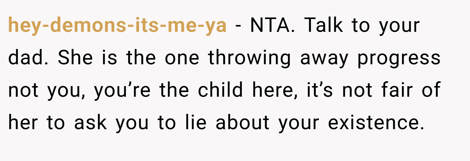 hey-demons-its-me-ya − NTA. Talk to your dad. She is the one throwing away progress not you, you’re the child here, it’s not fair of her to ask you to lie about your existence.