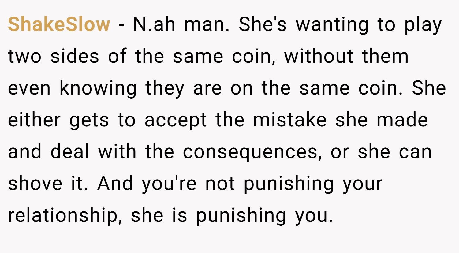 ShakeSlow − N.ah man. She's wanting to play two sides of the same coin, without them even knowing they are on the same coin. She either gets to accept the mistake she made and deal with the consequences, or she can shove it. And you're not punishing your relationship, she is punishing you.