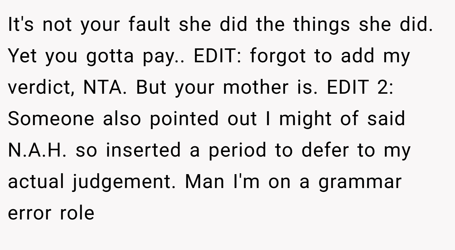 It's not your fault she did the things she did. Yet you gotta pay.. EDIT: forgot to add my verdict, NTA. But your mother is. EDIT 2: Someone also pointed out I might of said N.A.H. so inserted a period to defer to my actual judgement. Man I'm on a grammar error role