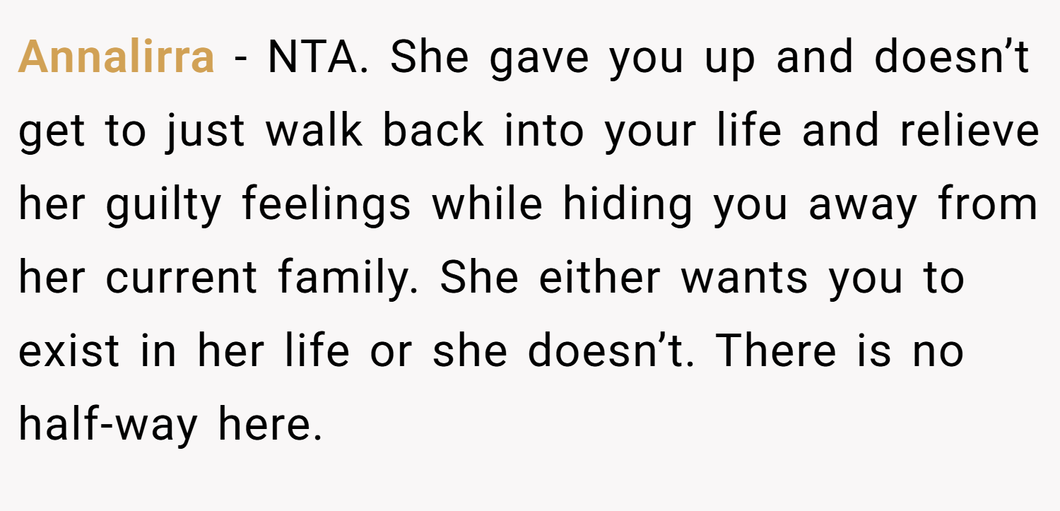 Annalirra − NTA. She gave you up and doesn’t get to just walk back into your life and relieve her guilty feelings while hiding you away from her current family. She either wants you to exist in her life or she doesn’t. There is no half-way here.