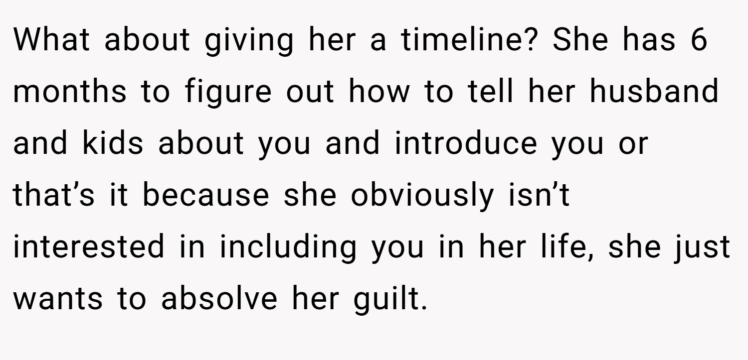 What about giving her a timeline? She has 6 months to figure out how to tell her husband and kids about you and introduce you or that’s it because she obviously isn’t interested in including you in her life, she just wants to absolve her guilt.