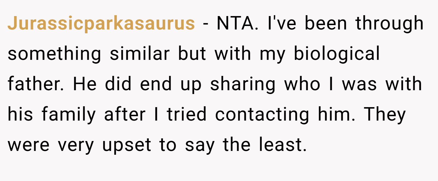 Jurassicparkasaurus − NTA. I've been through something similar but with my biological father. He did end up sharing who I was with his family after I tried contacting him. They were very upset to say the least.