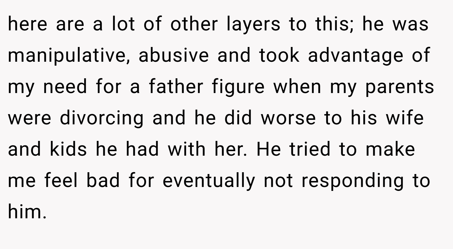 here are a lot of other layers to this; he was manipulative, abusive and took advantage of my need for a father figure when my parents were divorcing and he did worse to his wife and kids he had with her. He tried to make me feel bad for eventually not responding to him.