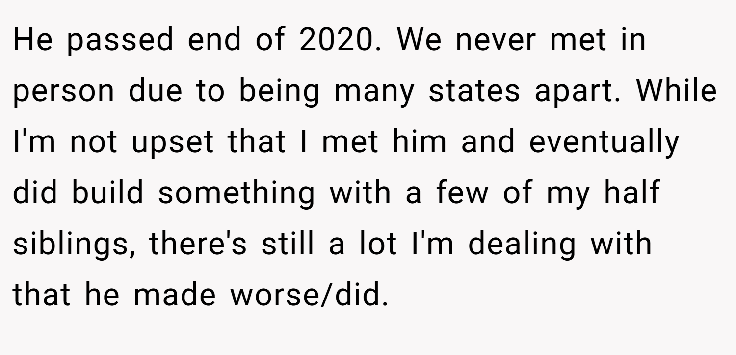 He passed end of 2020. We never met in person due to being many states apart. While I'm not upset that I met him and eventually did build something with a few of my half siblings, there's still a lot I'm dealing with that he made worse/did.