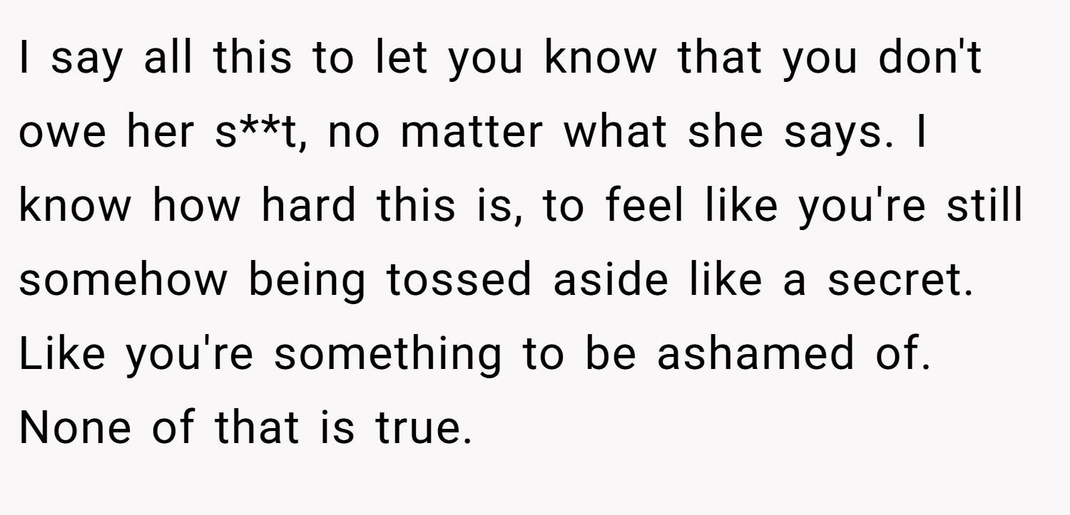 I say all this to let you know that you don't owe her s**t, no matter what she says. I know how hard this is, to feel like you're still somehow being tossed aside like a secret. Like you're something to be ashamed of. None of that is true.