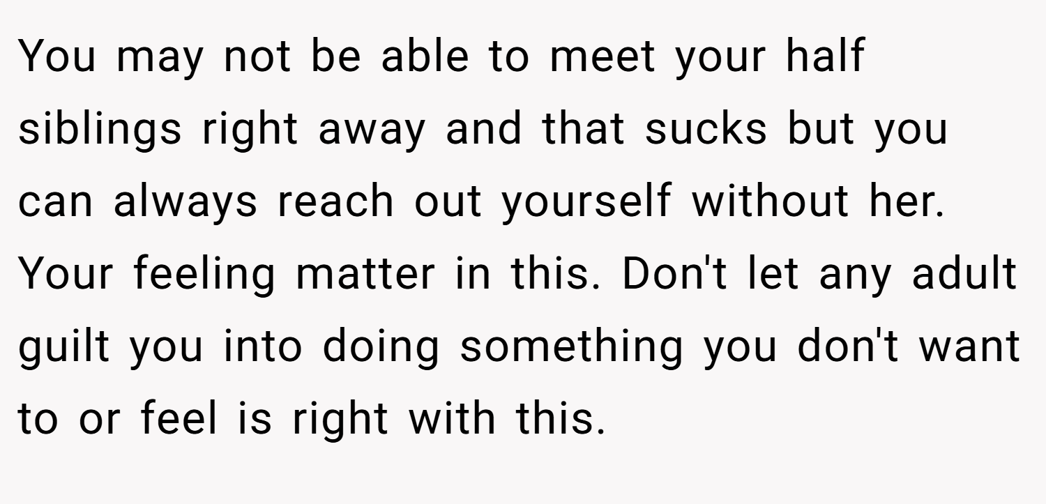 You may not be able to meet your half siblings right away and that sucks but you can always reach out yourself without her. Your feeling matter in this. Don't let any adult guilt you into doing something you don't want to or feel is right with this.