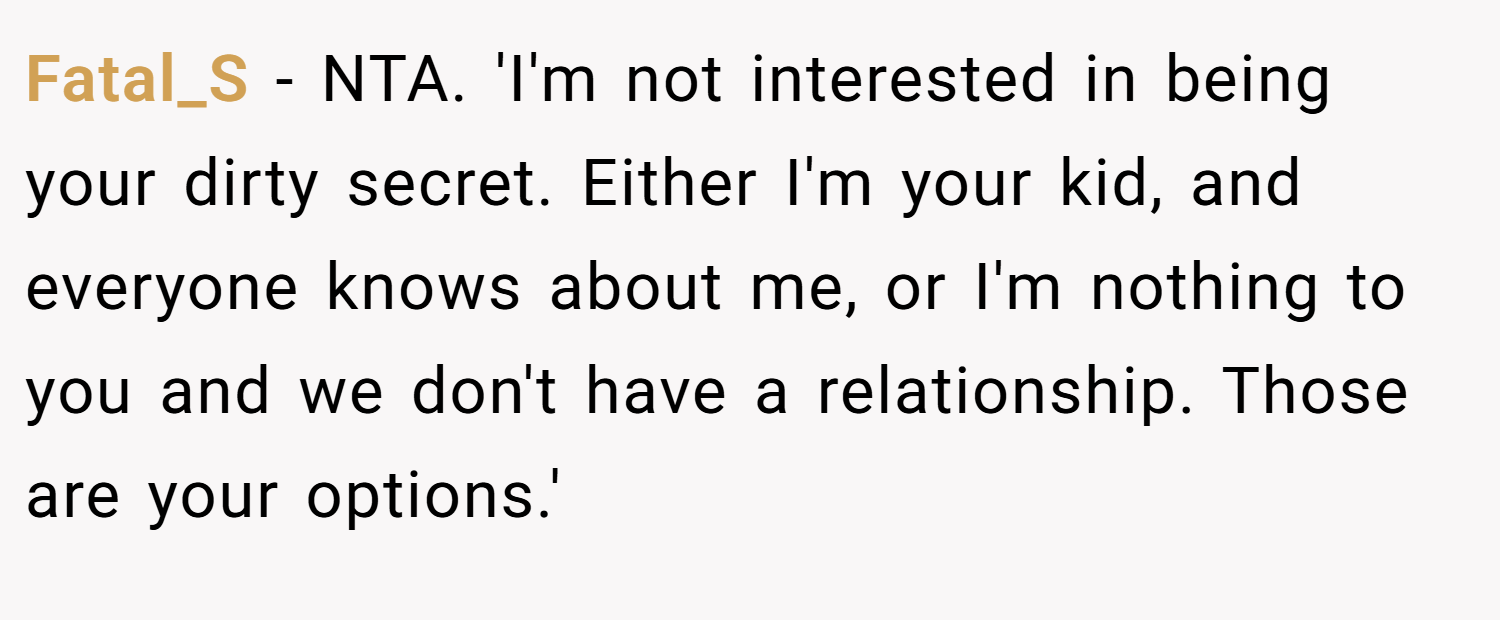 Fatal_S − NTA. 'I'm not interested in being your dirty secret. Either I'm your kid, and everyone knows about me, or I'm nothing to you and we don't have a relationship. Those are your options.'
