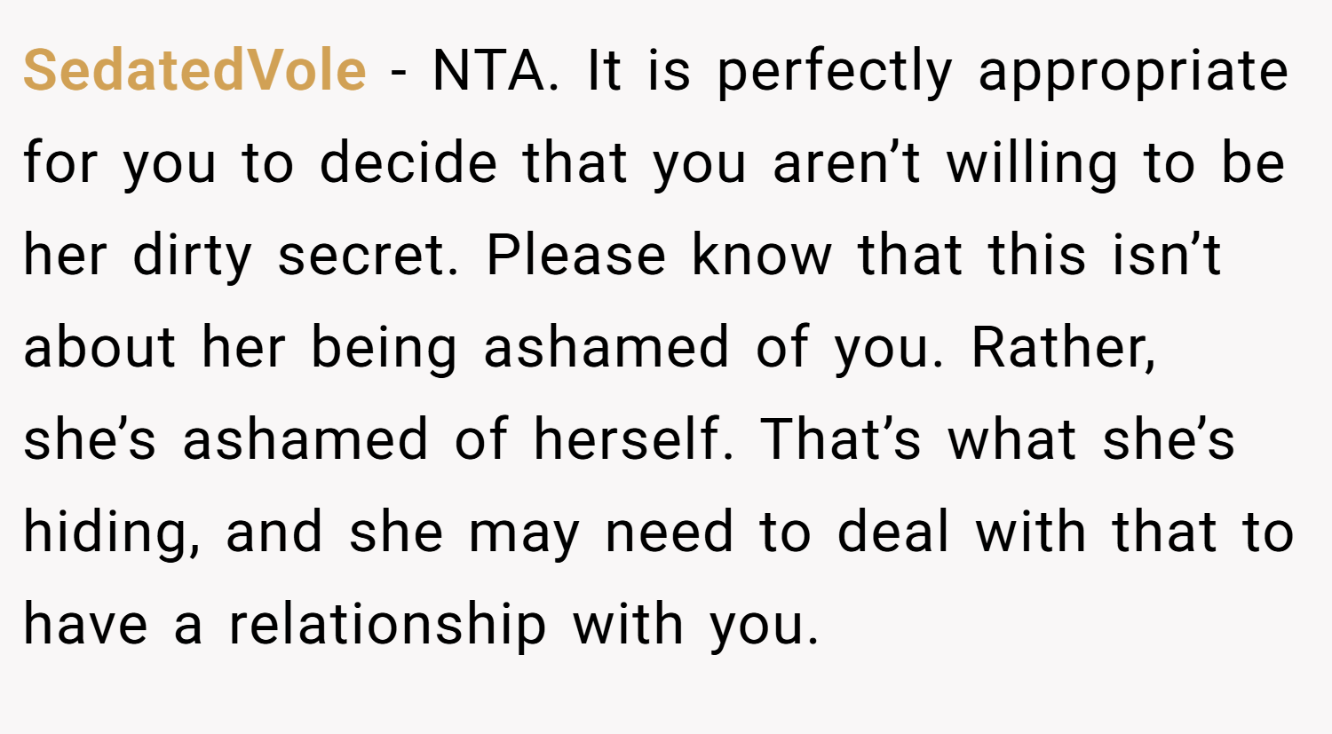 SedatedVole − NTA. It is perfectly appropriate for you to decide that you aren’t willing to be her dirty secret. Please know that this isn’t about her being ashamed of you. Rather, she’s ashamed of herself. That’s what she’s hiding, and she may need to deal with that to have a relationship with you.