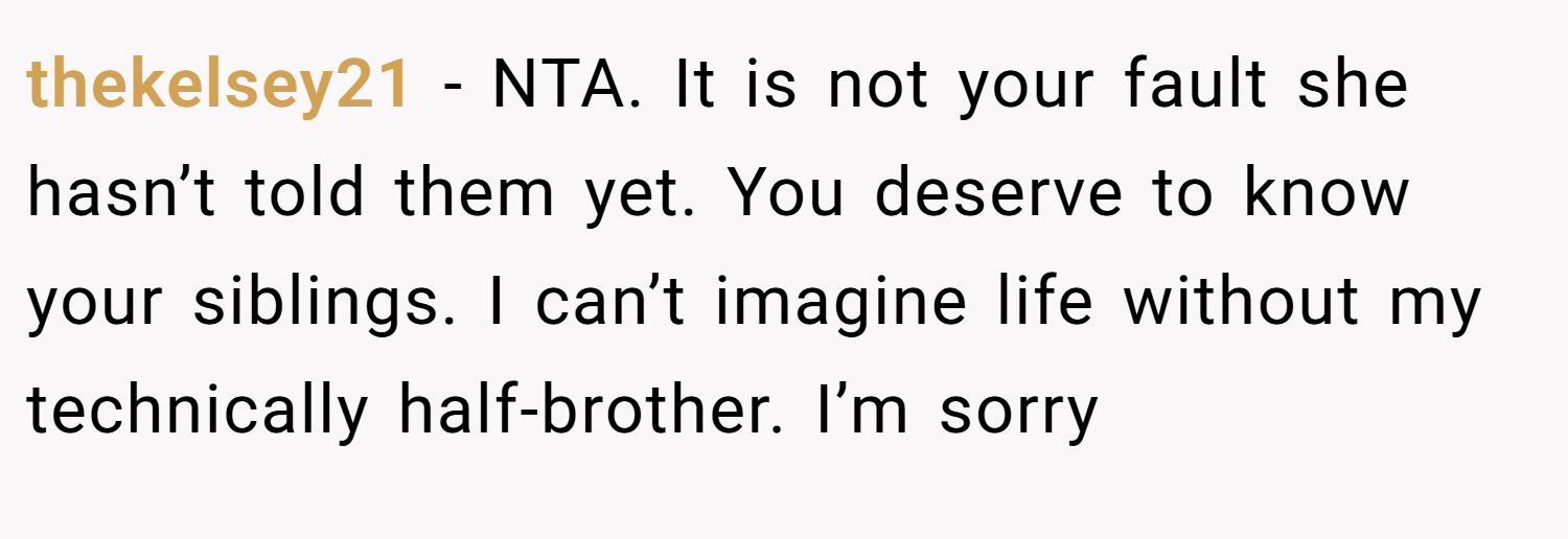 thekelsey21 − NTA. It is not your fault she hasn’t told them yet. You deserve to know your siblings. I can’t imagine life without my technically half-brother. I’m sorry