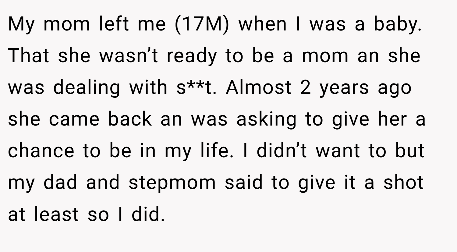 My mom left me (17M) when I was a baby. That she wasn’t ready to be a mom an she was dealing with s**t. Almost 2 years ago she came back an was asking to give her a chance to be in my life. I didn’t want to but my dad and stepmom said to give it a shot at least so I did.