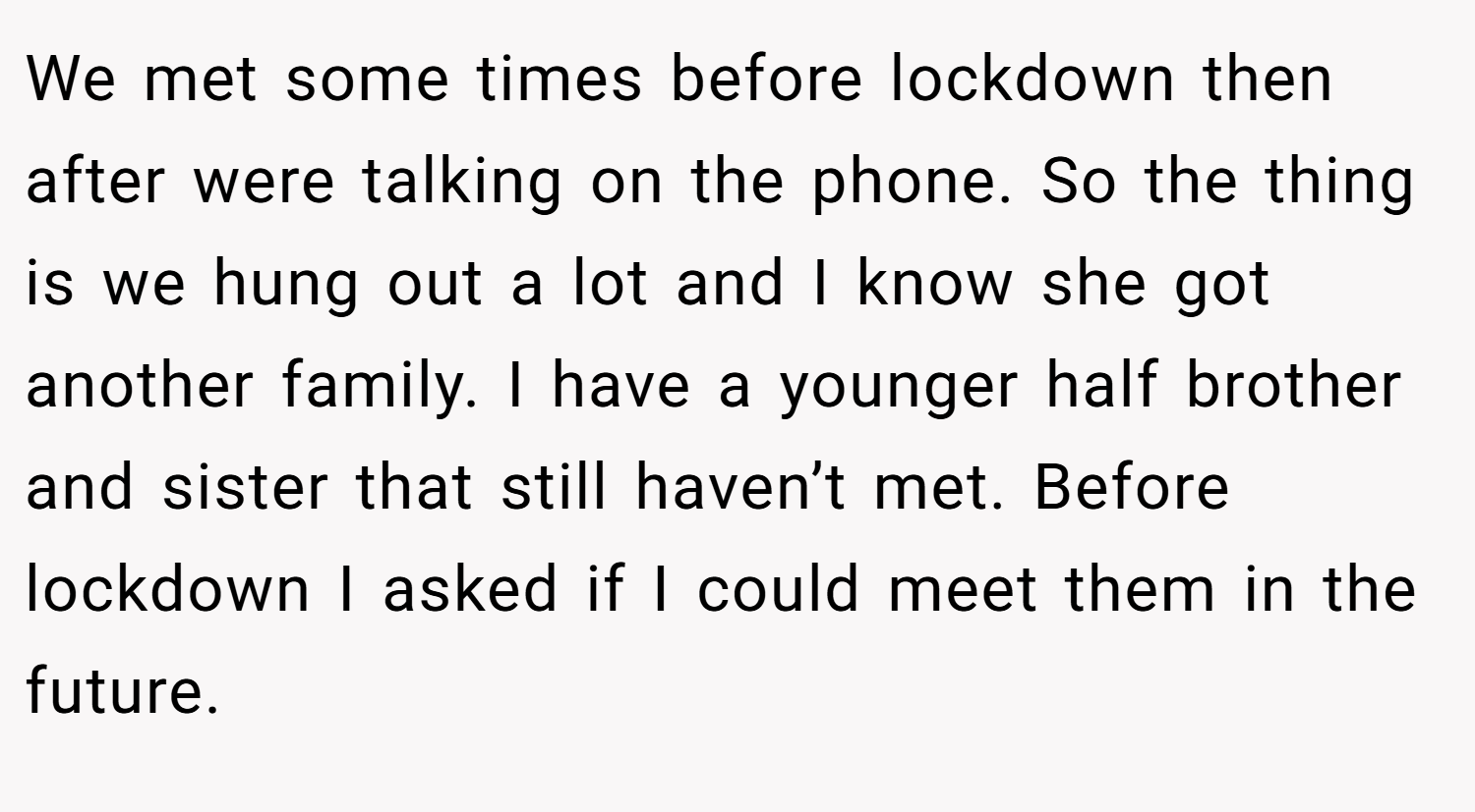 We met some times before lockdown then after were talking on the phone. So the thing is we hung out a lot and I know she got another family. I have a younger half brother and sister that still haven’t met. Before lockdown I asked if I could meet them in the future.