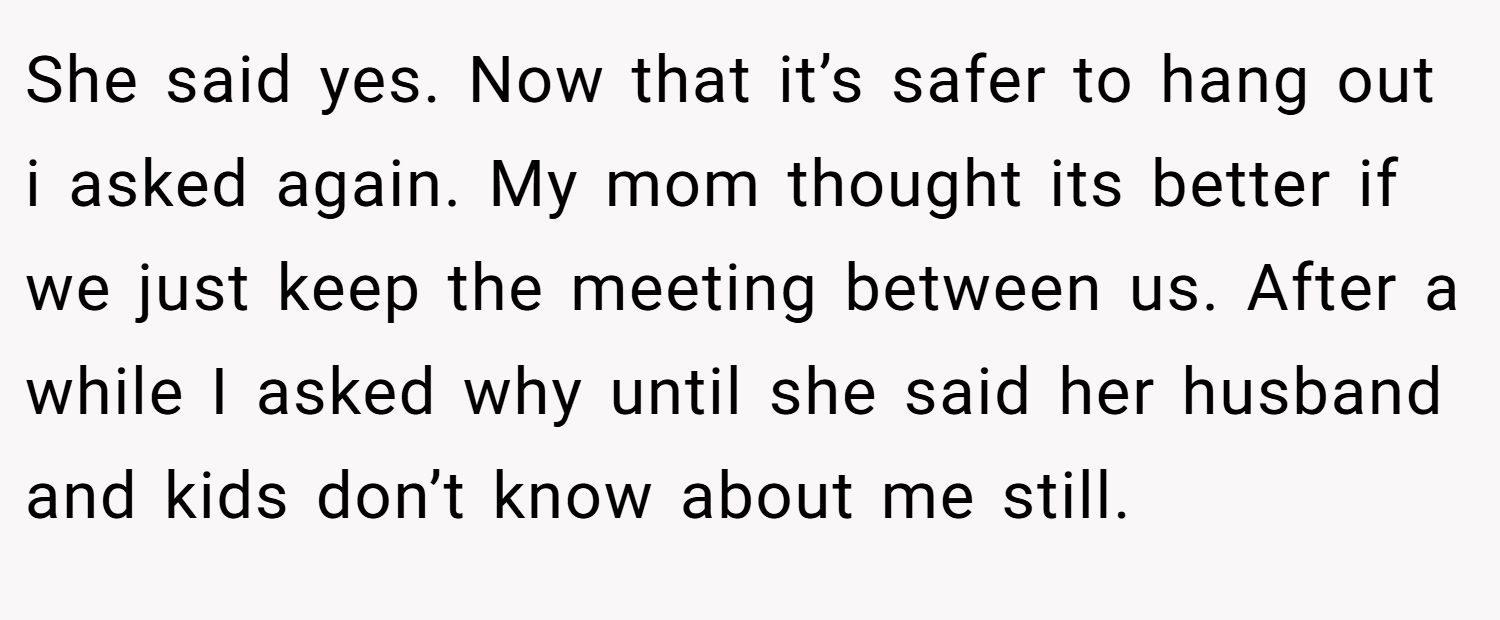 She said yes. Now that it’s safer to hang out i asked again. My mom thought its better if we just keep the meeting between us. After a while I asked why until she said her husband and kids don’t know about me still.