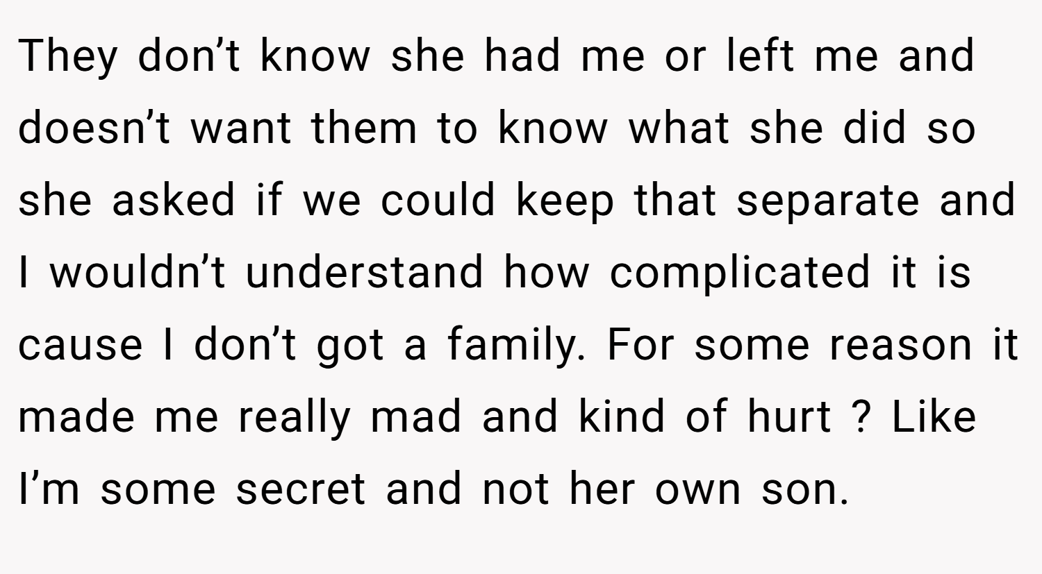 They don’t know she had me or left me and doesn’t want them to know what she did so she asked if we could keep that separate and I wouldn’t understand how complicated it is cause I don’t got a family. For some reason it made me really mad and kind of hurt ? Like I’m some secret and not her own son.