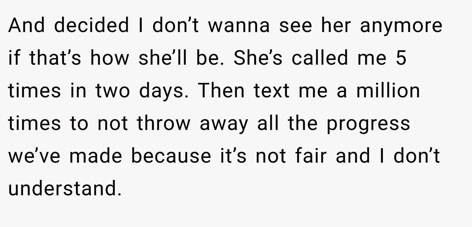 And decided I don’t wanna see her anymore if that’s how she’ll be. She’s called me 5 times in two days. Then text me a million times to not throw away all the progress we’ve made because it’s not fair and I don’t understand.
