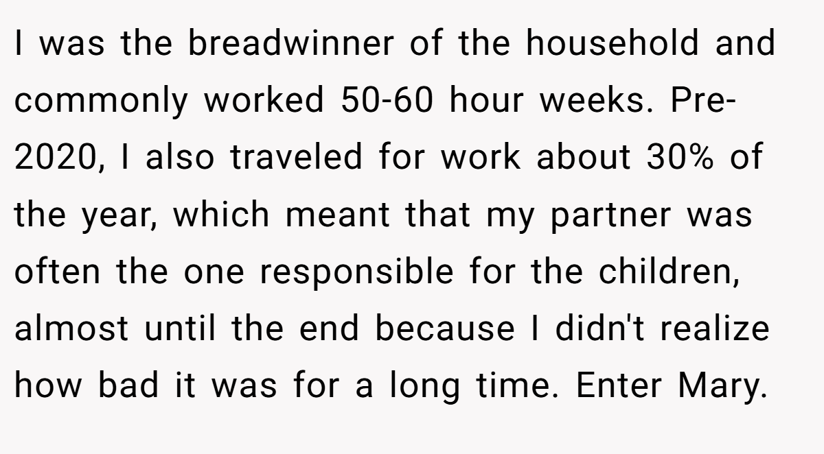 I was the breadwinner of the household and commonly worked 50-60 hour weeks. Pre-2020, I also traveled for work about 30% of the year, which meant that my partner was often the one responsible for the children, almost until the end because I didn't realize how bad it was for a long time. Enter Mary.