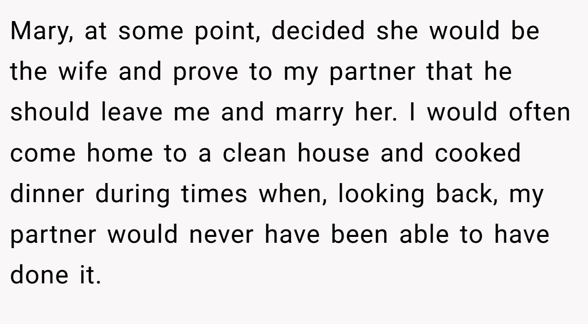 Mary, at some point, decided she would be the wife and prove to my partner that he should leave me and marry her. I would often come home to a clean house and cooked dinner during times when, looking back, my partner would never have been able to have done it.