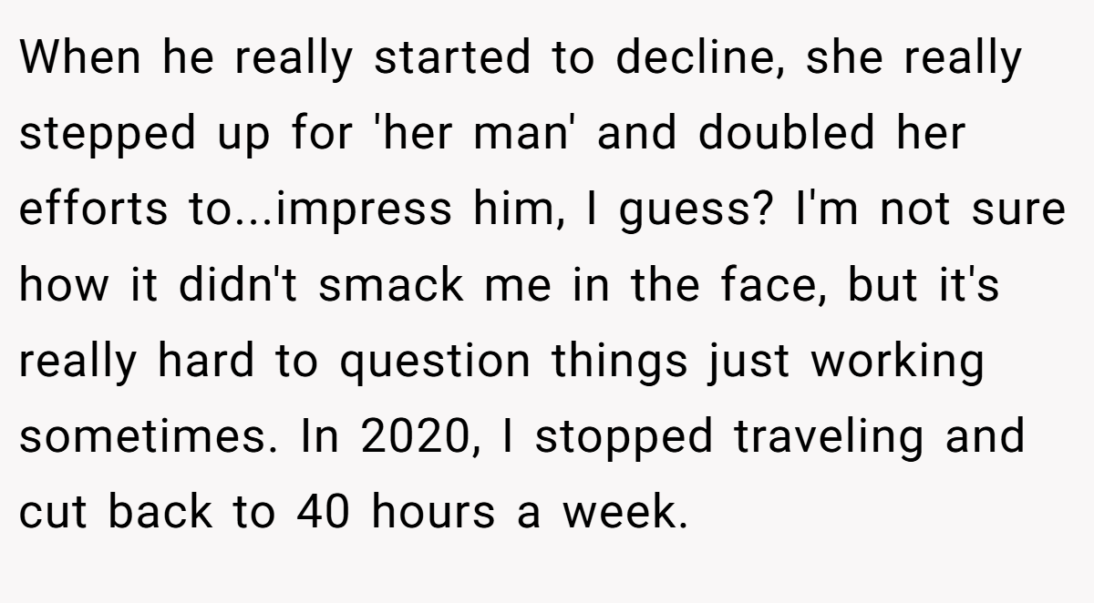 When he really started to decline, she really stepped up for 'her man' and doubled her efforts to...impress him, I guess? I'm not sure how it didn't smack me in the face, but it's really hard to question things just working sometimes. In 2020, I stopped traveling and cut back to 40 hours a week.