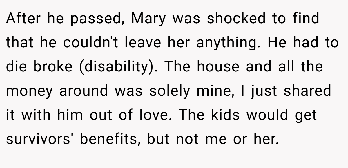 After he passed, Mary was shocked to find that he couldn't leave her anything. He had to die broke (disability). The house and all the money around was solely mine, I just shared it with him out of love. The kids would get survivors' benefits, but not me or her.