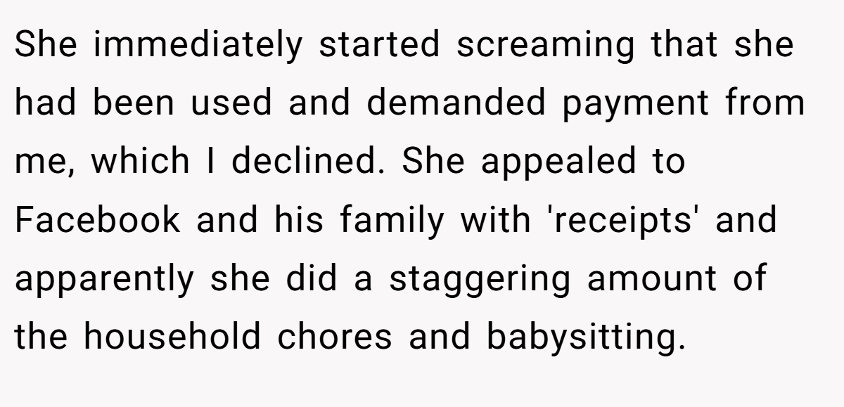 She immediately started screaming that she had been used and demanded payment from me, which I declined. She appealed to Facebook and his family with 'receipts' and apparently she did a staggering amount of the household chores and babysitting.