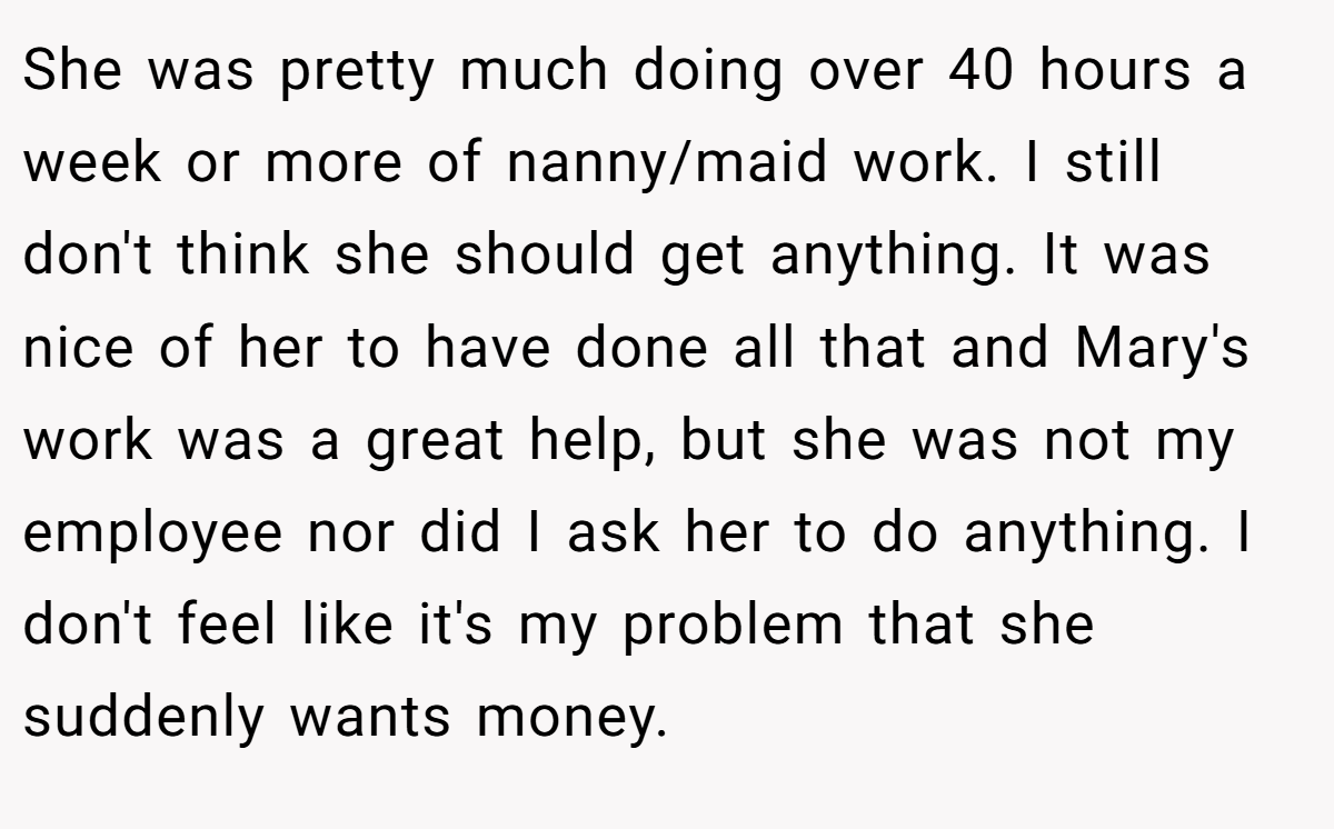 She was pretty much doing over 40 hours a week or more of nanny/maid work. I still don't think she should get anything. It was nice of her to have done all that and Mary's work was a great help, but she was not my employee nor did I ask her to do anything. I don't feel like it's my problem that she suddenly wants money.