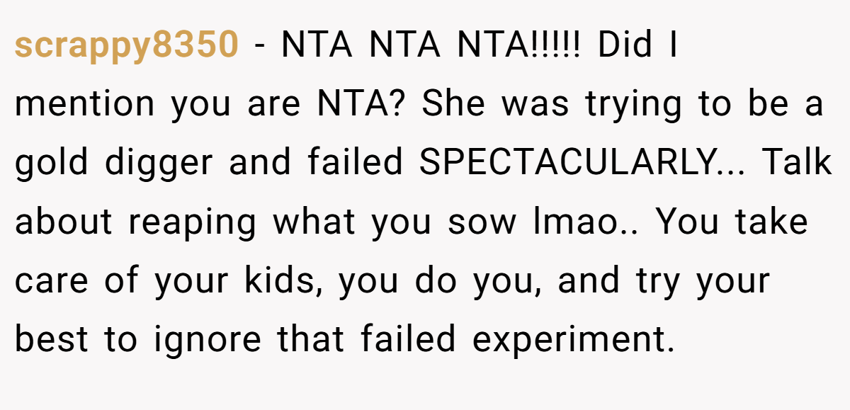 scrappy8350 − NTA NTA NTA!!!!! Did I mention you are NTA? She was trying to be a gold digger and failed SPECTACULARLY... Talk about reaping what you sow lmao.. You take care of your kids, you do you, and try your best to ignore that failed experiment.