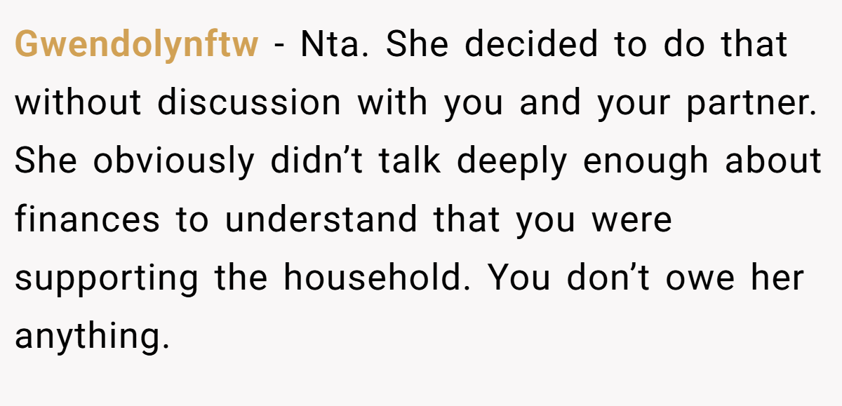 Gwendolynftw − Nta. She decided to do that without discussion with you and your partner. She obviously didn’t talk deeply enough about finances to understand that you were supporting the household. You don’t owe her anything.