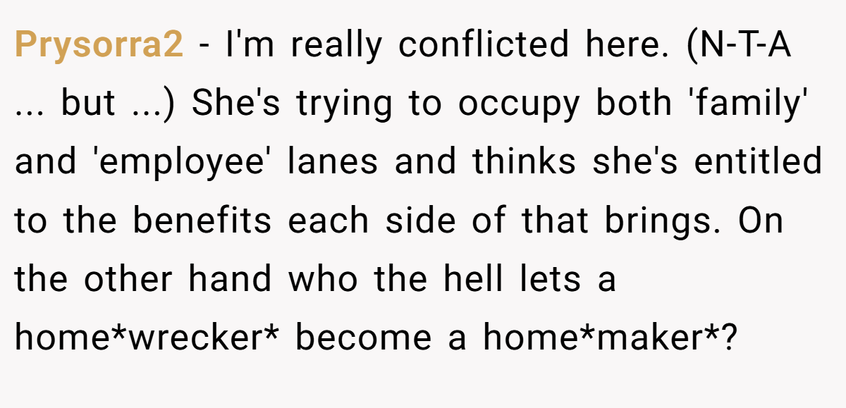 Prysorra2 − I'm really conflicted here. (N-T-A ... but ...) She's trying to occupy both 'family' and 'employee' lanes and thinks she's entitled to the benefits each side of that brings. On the other hand who the hell lets a home*wrecker* become a home*maker*?