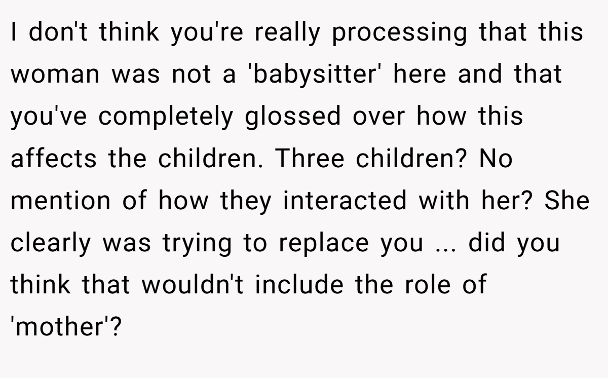 I don't think you're really processing that this woman was not a 'babysitter' here and that you've completely glossed over how this affects the children. Three children? No mention of how they interacted with her? She clearly was trying to replace you ... did you think that wouldn't include the role of 'mother'?