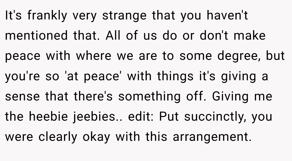 It's frankly very strange that you haven't mentioned that. All of us do or don't make peace with where we are to some degree, but you're so 'at peace' with things it's giving a sense that there's something off. Giving me the heebie jeebies.. edit: Put succinctly, you were clearly okay with this arrangement.