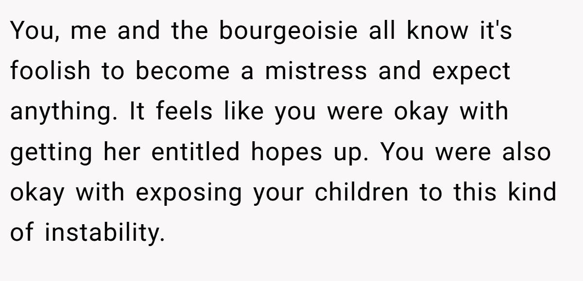 You, me and the bourgeoisie all know it's foolish to become a mistress and expect anything. It feels like you were okay with getting her entitled hopes up. You were also okay with exposing your children to this kind of instability.