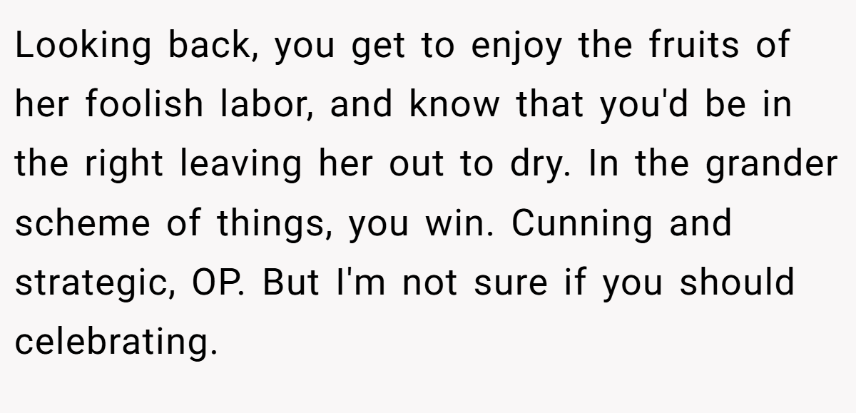 Looking back, you get to enjoy the fruits of her foolish labor, and know that you'd be in the right leaving her out to dry. In the grander scheme of things, you win. Cunning and strategic, OP. But I'm not sure if you should celebrating.
