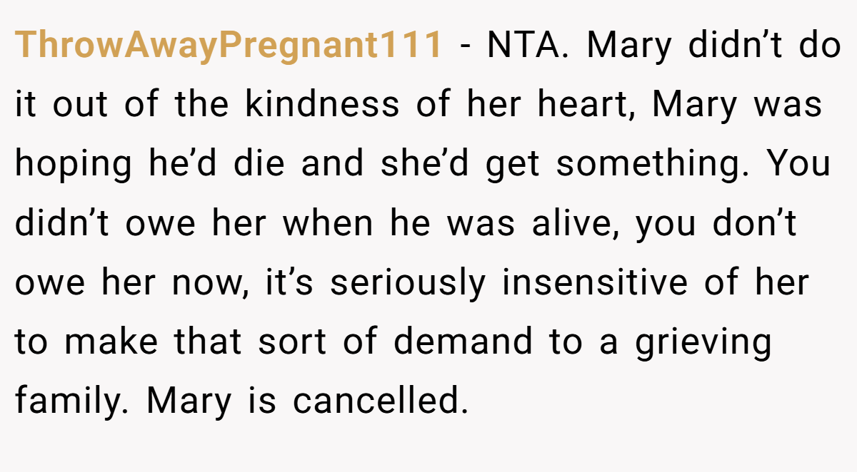 ThrowAwayPregnant111 − NTA. Mary didn’t do it out of the kindness of her heart, Mary was hoping he’d die and she’d get something. You didn’t owe her when he was alive, you don’t owe her now, it’s seriously insensitive of her to make that sort of demand to a grieving family. Mary is cancelled.