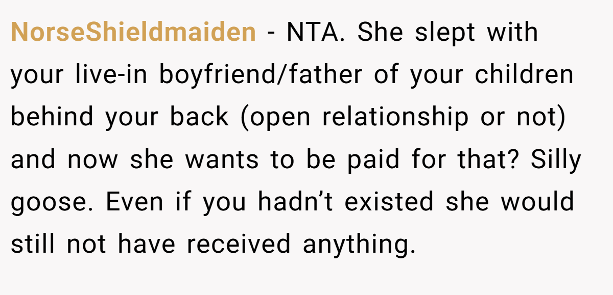 NorseShieldmaiden − NTA. She slept with your live-in boyfriend/father of your children behind your back (open relationship or not) and now she wants to be paid for that? Silly goose. Even if you hadn’t existed she would still not have received anything.