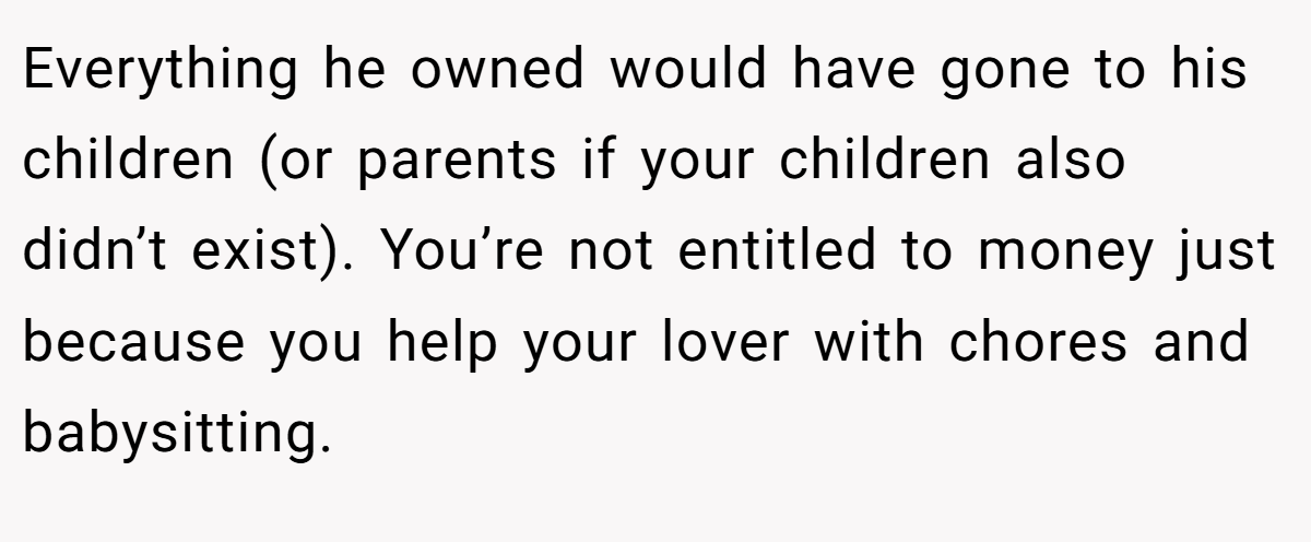 Everything he owned would have gone to his children (or parents if your children also didn’t exist). You’re not entitled to money just because you help your lover with chores and babysitting.