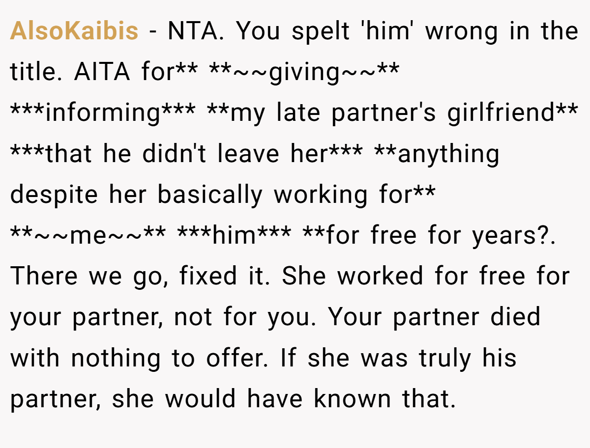 AlsoKaibis − NTA. You spelt 'him' wrong in the title. AITA for** **~~giving~~** ***informing*** **my late partner's girlfriend** ***that he didn't leave her*** **anything despite her basically working for** **~~me~~** ***him*** **for free for years?. There we go, fixed it. She worked for free for your partner, not for you. Your partner died with nothing to offer. If she was truly his partner, she would have known that.