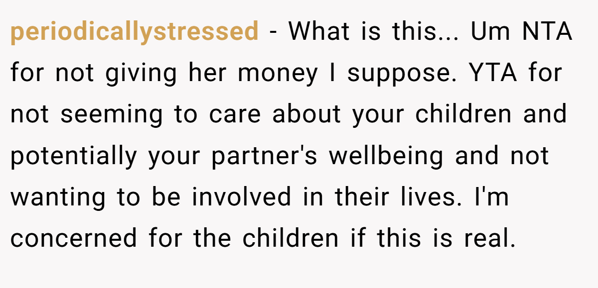 periodicallystressed − What is this... Um NTA for not giving her money I suppose. YTA for not seeming to care about your children and potentially your partner's wellbeing and not wanting to be involved in their lives. I'm concerned for the children if this is real.