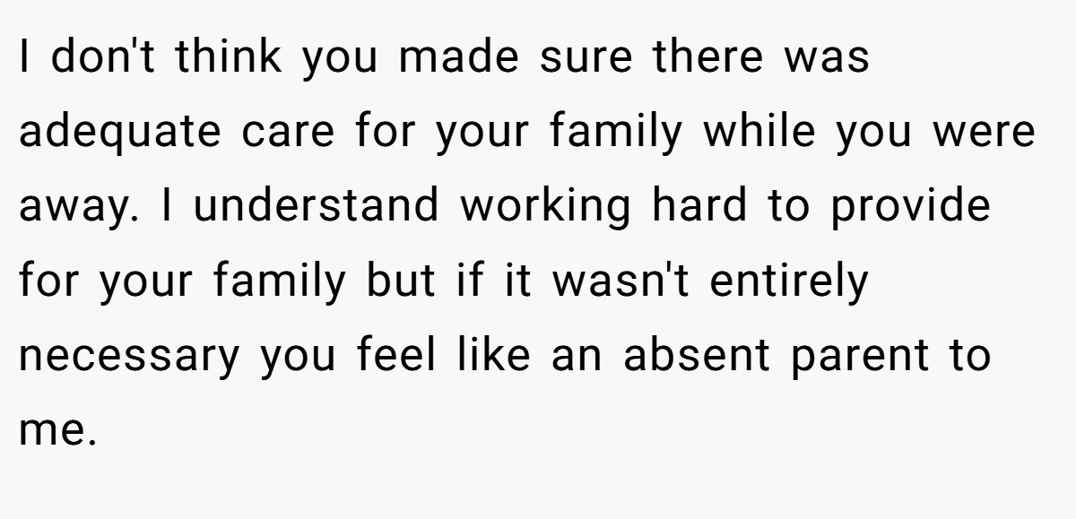 I don't think you made sure there was adequate care for your family while you were away. I understand working hard to provide for your family but if it wasn't entirely necessary you feel like an absent parent to me.