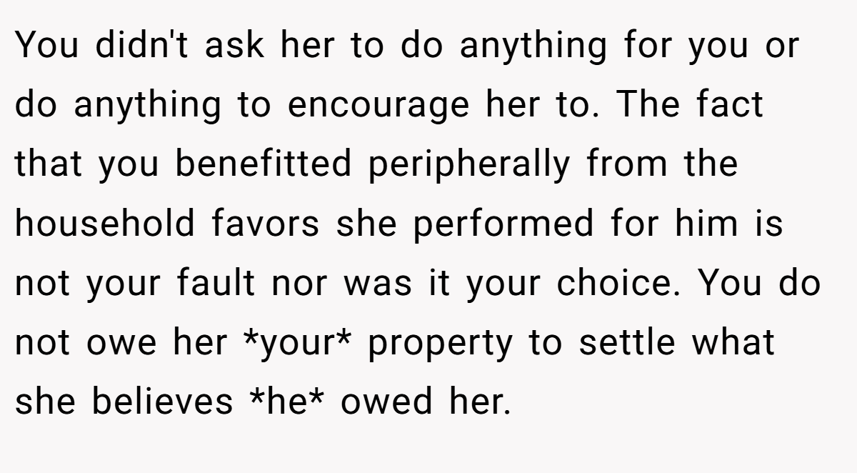 You didn't ask her to do anything for you or do anything to encourage her to. The fact that you benefitted peripherally from the household favors she performed for him is not your fault nor was it your choice. You do not owe her *your* property to settle what she believes *he* owed her.