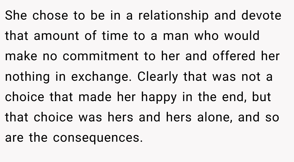 She chose to be in a relationship and devote that amount of time to a man who would make no commitment to her and offered her nothing in exchange. Clearly that was not a choice that made her happy in the end, but that choice was hers and hers alone, and so are the consequences.