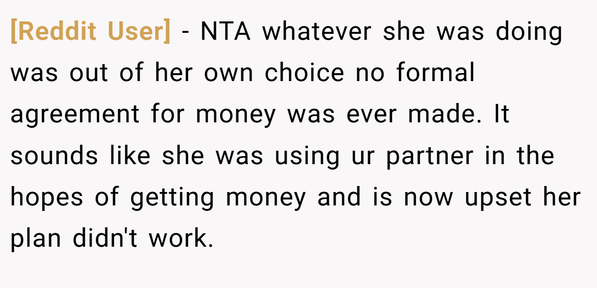 [Reddit User] − NTA whatever she was doing was out of her own choice no formal agreement for money was ever made. It sounds like she was using ur partner in the hopes of getting money and is now upset her plan didn't work.