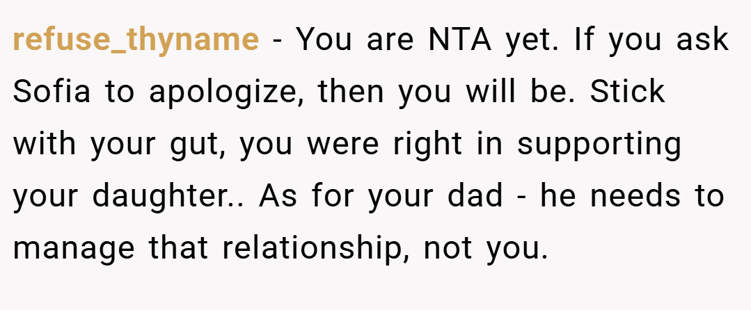 refuse_thyname − You are NTA yet. If you ask Sofia to apologize, then you will be. Stick with your gut, you were right in supporting your daughter.. As for your dad - he needs to manage that relationship, not you.